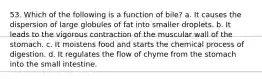 53. Which of the following is a function of bile? a. It causes the dispersion of large globules of fat into smaller droplets. b. It leads to the vigorous contraction of the muscular wall of the stomach. c. It moistens food and starts the chemical process of digestion. d. It regulates the flow of chyme from the stomach into the small intestine.