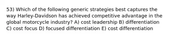 53) Which of the following generic strategies best captures the way Harley-Davidson has achieved competitive advantage in the global motorcycle industry? A) cost leadership B) differentiation C) cost focus D) focused differentiation E) cost differentiation