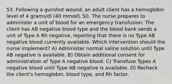 53. Following a gunshot wound, an adult client has a hemoglobin level of 4 grams/dl (40 mmol/L SI). The nurse prepares to administer a unit of blood for an emergency transfusion. The client has AB negative blood type and the blood bank sends a unit of Type A Rh negative, reporting that there is no Type AB negative blood currently available. Which intervention should the nurse implement? A) Administer normal saline solution until Type AB negative is available. B) Obtain additional consent for administration of Type A negative blood. C) Transfuse Types A negative blood until Type AB negative is available. D) Recheck the client's hemoglobin, blood type, and Rh factor.