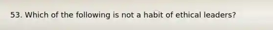 53. Which of the following is not a habit of ethical leaders?