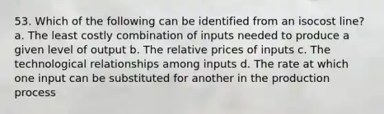 53. Which of the following can be identified from an isocost line? a. The least costly combination of inputs needed to produce a given level of output b. The relative prices of inputs c. The technological relationships among inputs d. The rate at which one input can be substituted for another in the production process