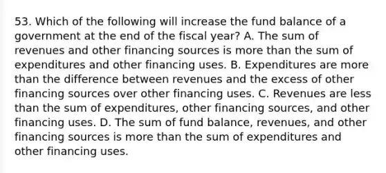 53. Which of the following will increase the fund balance of a government at the end of the fiscal year? A. The sum of revenues and other financing sources is more than the sum of expenditures and other financing uses. B. Expenditures are more than the difference between revenues and the excess of other financing sources over other financing uses. C. Revenues are less than the sum of expenditures, other financing sources, and other financing uses. D. The sum of fund balance, revenues, and other financing sources is more than the sum of expenditures and other financing uses.