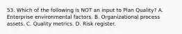 53. Which of the following is NOT an input to Plan Quality? A. Enterprise environmental factors. B. Organizational process assets. C. Quality metrics. D. Risk register.