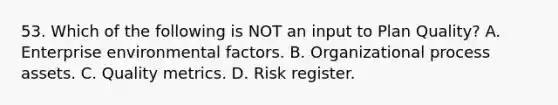 53. Which of the following is NOT an input to Plan Quality? A. Enterprise environmental factors. B. Organizational process assets. C. Quality metrics. D. Risk register.