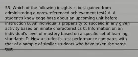 53. Which of the following insights is best gained from administering a norm-referenced achievement test? A. A student's knowledge base about an upcoming unit before instruction B. An individual's propensity to succeed in any given activity based on innate characteristics C. Information on an individual's level of mastery based on a specific set of learning standards D. How a student's test performance compares with that of a sample of similar students who have taken the same test