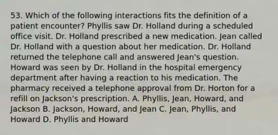 53. Which of the following interactions fits the definition of a patient encounter? Phyllis saw Dr. Holland during a scheduled office visit. Dr. Holland prescribed a new medication. Jean called Dr. Holland with a question about her medication. Dr. Holland returned the telephone call and answered Jean's question. Howard was seen by Dr. Holland in the hospital emergency department after having a reaction to his medication. The pharmacy received a telephone approval from Dr. Horton for a refill on Jackson's prescription. A. Phyllis, Jean, Howard, and Jackson B. Jackson, Howard, and Jean C. Jean, Phyllis, and Howard D. Phyllis and Howard