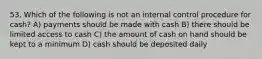 53. Which of the following is not an internal control procedure for cash? A) payments should be made with cash B) there should be limited access to cash C) the amount of cash on hand should be kept to a minimum D) cash should be deposited daily