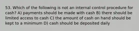 53. Which of the following is not an internal control procedure for cash? A) payments should be made with cash B) there should be limited access to cash C) the amount of cash on hand should be kept to a minimum D) cash should be deposited daily