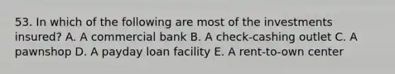 53. In which of the following are most of the investments insured? A. A commercial bank B. A check-cashing outlet C. A pawnshop D. A payday loan facility E. A rent-to-own center