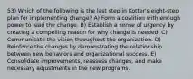 53) Which of the following is the last step in Kotter's eight-step plan for implementing change? A) Form a coalition with enough power to lead the change. B) Establish a sense of urgency by creating a compelling reason for why change is needed. C) Communicate the vision throughout the organization. D) Reinforce the changes by demonstrating the relationship between new behaviors and organizational success. E) Consolidate improvements, reassess changes, and make necessary adjustments in the new programs.