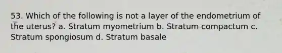 53. Which of the following is not a layer of the endometrium of the uterus? a. Stratum myometrium b. Stratum compactum c. Stratum spongiosum d. Stratum basale