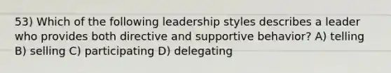 53) Which of the following leadership styles describes a leader who provides both directive and supportive behavior? A) telling B) selling C) participating D) delegating