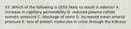 53. Which of the following is LESS likely to result in edema? A. increase in capillary permeability B. reduced plasma colloid osmotic pressure C. blockage of veins D. increased mean arterial pressure E. loss of protein molecules in urine through the kidneys