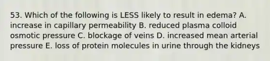 53. Which of the following is LESS likely to result in edema? A. increase in capillary permeability B. reduced plasma colloid osmotic pressure C. blockage of veins D. increased mean arterial pressure E. loss of protein molecules in urine through the kidneys