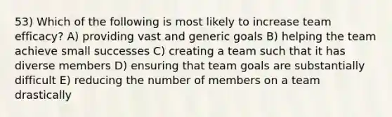 53) Which of the following is most likely to increase team efficacy? A) providing vast and generic goals B) helping the team achieve small successes C) creating a team such that it has diverse members D) ensuring that team goals are substantially difficult E) reducing the number of members on a team drastically