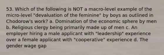 53. Which of the following is NOT a macro-level example of the micro-level "devaluation of the feminine" by boys as outlined in Chodorow's work? a. Domination of the economic sphere by men b. Religious clergy being primarily made up of men c. An employer hiring a male applicant with "leadership" experience over a female applicant with "cooperative" experience d. The gender wage gap