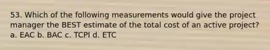 53. Which of the following measurements would give the project manager the BEST estimate of the total cost of an active project? a. EAC b. BAC c. TCPI d. ETC