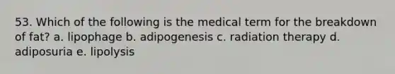 53. Which of the following is the medical term for the breakdown of fat? a. lipophage b. adipogenesis c. radiation therapy d. adiposuria e. lipolysis