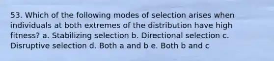 53. Which of the following modes of selection arises when individuals at both extremes of the distribution have high fitness? a. Stabilizing selection b. Directional selection c. Disruptive selection d. Both a and b e. Both b and c