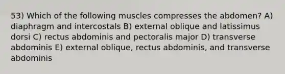 53) Which of the following muscles compresses the abdomen? A) diaphragm and intercostals B) external oblique and latissimus dorsi C) rectus abdominis and pectoralis major D) transverse abdominis E) external oblique, rectus abdominis, and transverse abdominis