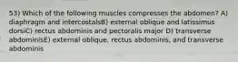 53) Which of the following muscles compresses the abdomen? A) diaphragm and intercostalsB) external oblique and latissimus dorsiC) rectus abdominis and pectoralis major D) transverse abdominisE) external oblique, rectus abdominis, and transverse abdominis