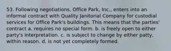 53. Following negotiations, Office Park, Inc., enters into an informal contract with Quality Janitorial Company for custodial services for Office Park's buildings. This means that the parties' contract a. requires no special form. b. is freely open to either party's interpretation. c. is subject to change by either patty, within reason. d. is not yet completely formed.