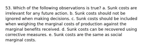 53. ​Which of the following observations is true? a. Sunk costs are irrelevant for any future action. b. Sunk costs should not be ignored when making decisions. c. Sunk costs should be included when weighing the marginal costs of production against the marginal benefits received. d. Sunk costs can be recovered using corrective measures. e. Sunk costs are the same as social marginal costs.