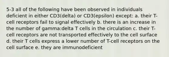 5-3 all of the following have been observed in individuals deficient in either CD3(delta) or CD3(epsilon) except: a. their T-cell receptors fail to signal effectively b. there is an increase in the number of gamma:delta T cells in the circulation c. their T-cell receptors are not transported effectively to the cell surface d. their T cells express a lower number of T-cell receptors on the cell surface e. they are immunodeficient