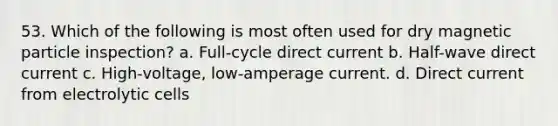 53. Which of the following is most often used for dry magnetic particle inspection? a. Full-cycle direct current b. Half-wave direct current c. High-voltage, low-amperage current. d. Direct current from electrolytic cells