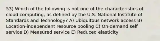 53) Which of the following is not one of the characteristics of cloud computing, as defined by the U.S. National Institute of Standards and Technology? A) Ubiquitous network access B) Location-independent resource pooling C) On-demand self service D) Measured service E) Reduced elasticity