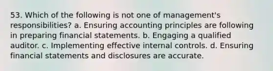 53. Which of the following is not one of management's responsibilities? a. Ensuring accounting principles are following in preparing financial statements. b. Engaging a qualified auditor. c. Implementing effective internal controls. d. Ensuring financial statements and disclosures are accurate.