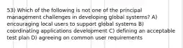 53) Which of the following is not one of the principal management challenges in developing global systems? A) encouraging local users to support global systems B) coordinating applications development C) defining an acceptable test plan D) agreeing on common user requirements