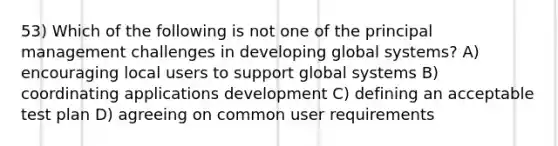 53) Which of the following is not one of the principal management challenges in developing global systems? A) encouraging local users to support global systems B) coordinating applications development C) defining an acceptable test plan D) agreeing on common user requirements