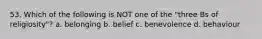 53. Which of the following is NOT one of the "three Bs of religiosity"? a. belonging b. belief c. benevolence d. behaviour