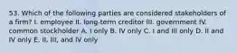 53. Which of the following parties are considered stakeholders of a firm? I. employee II. long-term creditor III. government IV. common stockholder A. I only B. IV only C. I and III only D. II and IV only E. II, III, and IV only