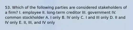 53. Which of the following parties are considered stakeholders of a firm? I. employee II. long-term creditor III. government IV. common stockholder A. I only B. IV only C. I and III only D. II and IV only E. II, III, and IV only