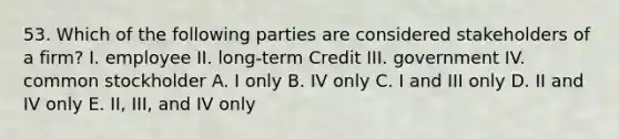 53. Which of the following parties are considered stakeholders of a firm? I. employee II. long-term Credit III. government IV. common stockholder A. I only B. IV only C. I and III only D. II and IV only E. II, III, and IV only