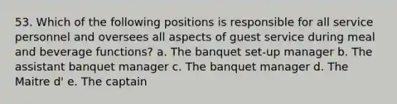 53. Which of the following positions is responsible for all service personnel and oversees all aspects of guest service during meal and beverage functions? a. The banquet set-up manager b. The assistant banquet manager c. The banquet manager d. The Maitre d' e. The captain