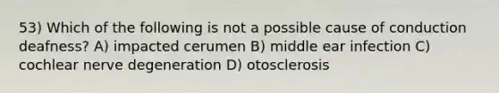 53) Which of the following is not a possible cause of conduction deafness? A) impacted cerumen B) middle ear infection C) cochlear nerve degeneration D) otosclerosis