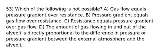 53) Which of the following is not possible? A) Gas flow equals pressure gradient over resistance. B) Pressure gradient equals gas flow over resistance. C) Resistance equals pressure gradient over gas flow. D) The amount of gas flowing in and out of the alveoli is directly proportional to the difference in pressure or pressure gradient between the external atmosphere and the alveoli.