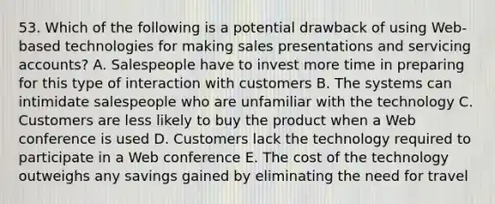 53. Which of the following is a potential drawback of using Web-based technologies for making sales presentations and servicing accounts? A. Salespeople have to invest more time in preparing for this type of interaction with customers B. The systems can intimidate salespeople who are unfamiliar with the technology C. Customers are less likely to buy the product when a Web conference is used D. Customers lack the technology required to participate in a Web conference E. The cost of the technology outweighs any savings gained by eliminating the need for travel