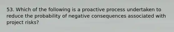 53. Which of the following is a proactive process undertaken to reduce the probability of negative consequences associated with project risks?