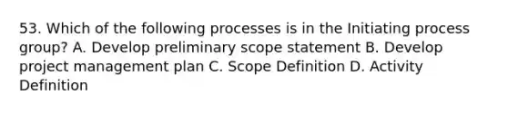 53. Which of the following processes is in the Initiating process group? A. Develop preliminary scope statement B. Develop project management plan C. Scope Definition D. Activity Definition