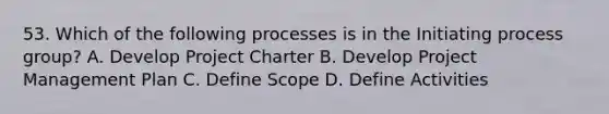 53. Which of the following processes is in the Initiating process group? A. Develop Project Charter B. Develop Project Management Plan C. Define Scope D. Define Activities