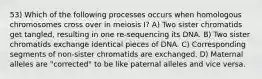 53) Which of the following processes occurs when homologous chromosomes cross over in meiosis I? A) Two sister chromatids get tangled, resulting in one re-sequencing its DNA. B) Two sister chromatids exchange identical pieces of DNA. C) Corresponding segments of non-sister chromatids are exchanged. D) Maternal alleles are "corrected" to be like paternal alleles and vice versa.