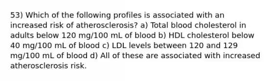 53) Which of the following profiles is associated with an increased risk of atherosclerosis? a) Total blood cholesterol in adults below 120 mg/100 mL of blood b) HDL cholesterol below 40 mg/100 mL of blood c) LDL levels between 120 and 129 mg/100 mL of blood d) All of these are associated with increased atherosclerosis risk.