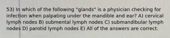 53) In which of the following "glands" is a physician checking for infection when palpating under the mandible and ear? A) cervical lymph nodes B) submental lymph nodes C) submandibular lymph nodes D) parotid lymph nodes E) All of the answers are correct.