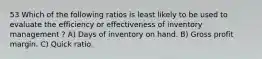 53 Which of the following ratios is least likely to be used to evaluate the efficiency or effectiveness of inventory management ? A) Days of inventory on hand. B) Gross profit margin. C) Quick ratio.