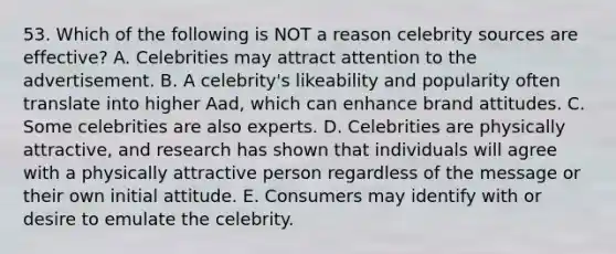 53. Which of the following is NOT a reason celebrity sources are effective? A. Celebrities may attract attention to the advertisement. B. A celebrity's likeability and popularity often translate into higher Aad, which can enhance brand attitudes. C. Some celebrities are also experts. D. Celebrities are physically attractive, and research has shown that individuals will agree with a physically attractive person regardless of the message or their own initial attitude. E. Consumers may identify with or desire to emulate the celebrity.