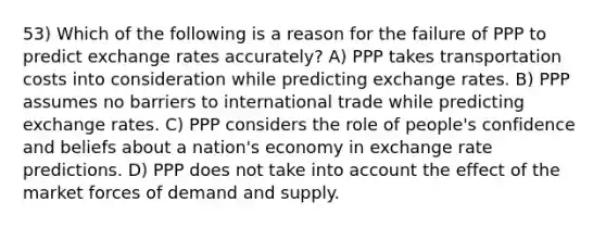 53) Which of the following is a reason for the failure of PPP to predict exchange rates accurately? A) PPP takes transportation costs into consideration while predicting exchange rates. B) PPP assumes no barriers to international trade while predicting exchange rates. C) PPP considers the role of people's confidence and beliefs about a nation's economy in exchange rate predictions. D) PPP does not take into account the effect of the market forces of demand and supply.